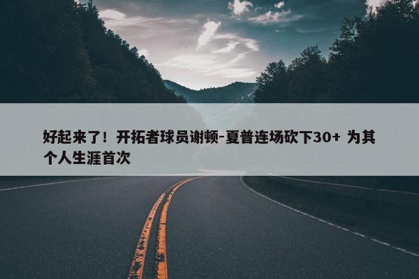 好起来了！开拓者球员谢顿-夏普连场砍下30+ 为其个人生涯首次