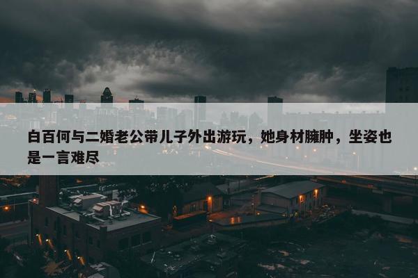 白百何与二婚老公带儿子外出游玩，她身材臃肿，坐姿也是一言难尽