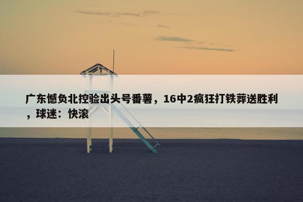 广东憾负北控验出头号番薯，16中2疯狂打铁葬送胜利，球迷：快滚