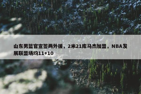 山东男篮官宣签两外援，2米21库马杰加盟，NBA发展联盟场均11+10