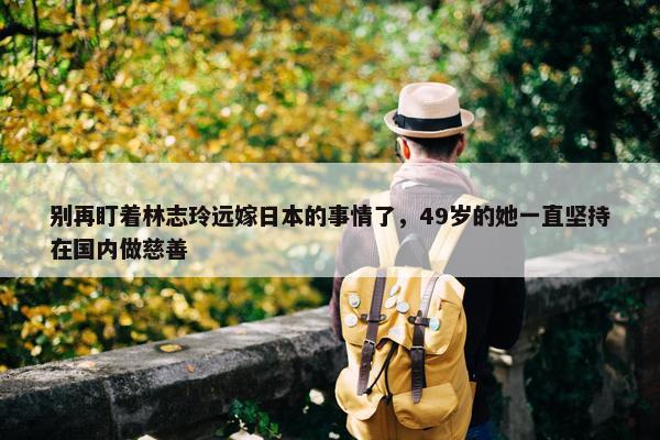 别再盯着林志玲远嫁日本的事情了，49岁的她一直坚持在国内做慈善