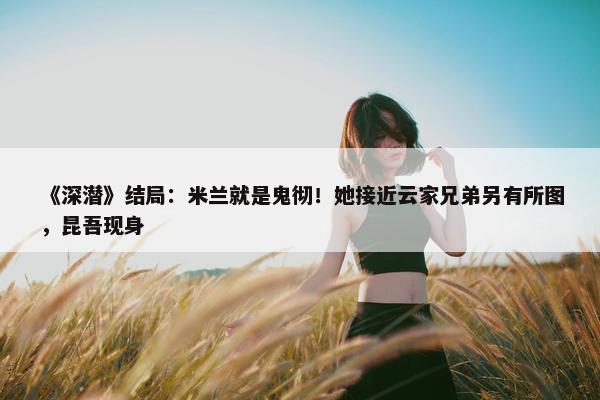 《深潜》结局：米兰就是鬼彻！她接近云家兄弟另有所图，昆吾现身