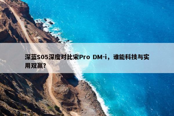 深蓝S05深度对比宋Pro DM-i，谁能科技与实用双赢？