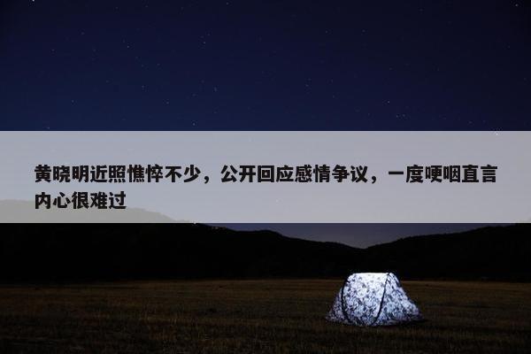 黄晓明近照憔悴不少，公开回应感情争议，一度哽咽直言内心很难过