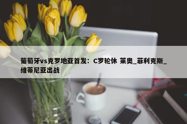 葡萄牙vs克罗地亚首发：C罗轮休 莱奥_菲利克斯_维蒂尼亚出战