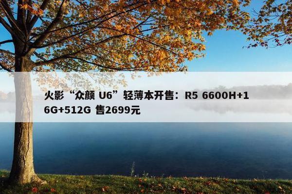 火影“众颜 U6”轻薄本开售：R5 6600H+16G+512G 售2699元