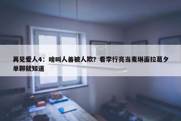 再见爱人4：啥叫人善被人欺？看李行亮当麦琳面拉葛夕单聊就知道