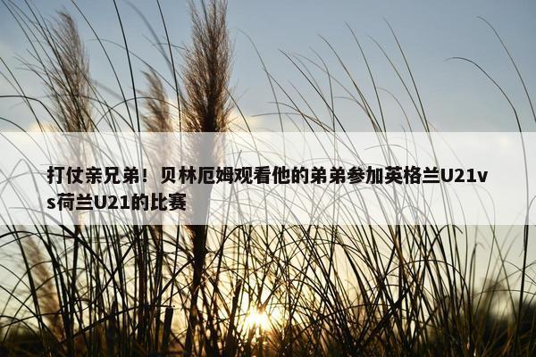 打仗亲兄弟！贝林厄姆观看他的弟弟参加英格兰U21vs荷兰U21的比赛