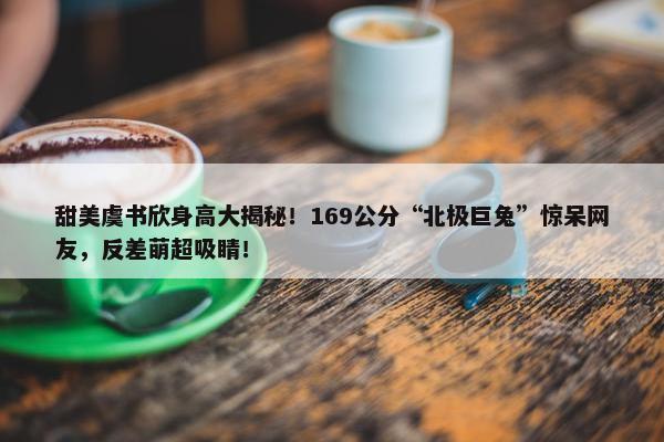 甜美虞书欣身高大揭秘！169公分“北极巨兔”惊呆网友，反差萌超吸睛！