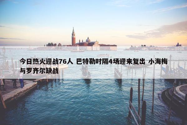 今日热火迎战76人 巴特勒时隔4场迎来复出 小海梅与罗齐尔缺战