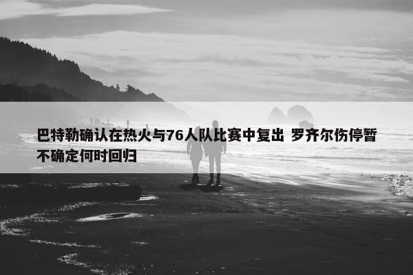 巴特勒确认在热火与76人队比赛中复出 罗齐尔伤停暂不确定何时回归