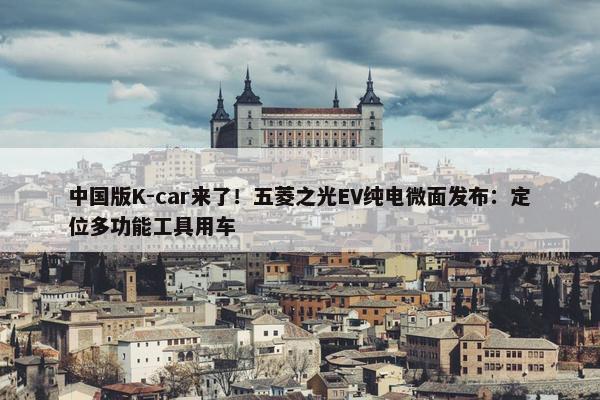 中国版K-car来了！五菱之光EV纯电微面发布：定位多功能工具用车