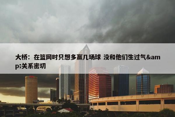 大桥：在篮网时只想多赢几场球 没和他们生过气&关系密切