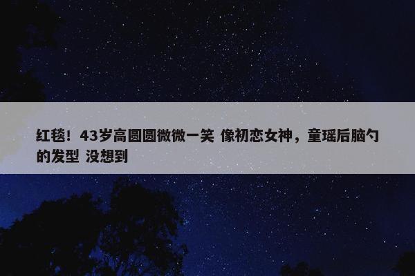 红毯！43岁高圆圆微微一笑 像初恋女神，童瑶后脑勺的发型 没想到