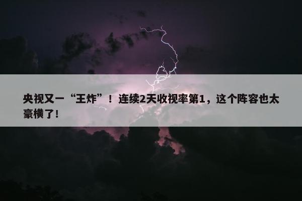 央视又一“王炸”！连续2天收视率第1，这个阵容也太豪横了！