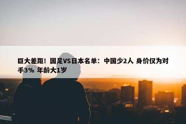 巨大差距！国足VS日本名单：中国少2人 身价仅为对手3% 年龄大1岁