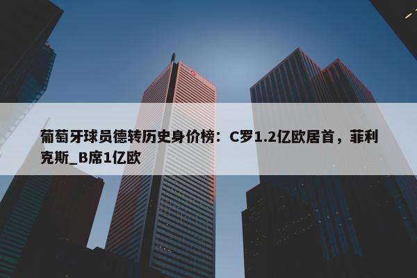 葡萄牙球员德转历史身价榜：C罗1.2亿欧居首，菲利克斯_B席1亿欧