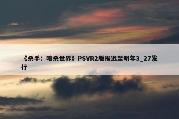 《杀手：暗杀世界》PSVR2版推迟至明年3_27发行