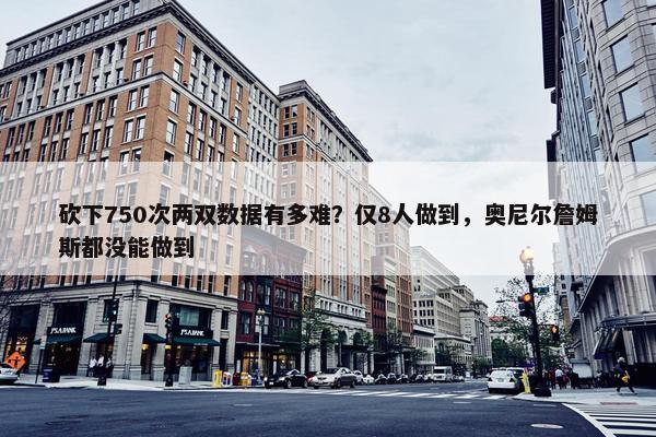 砍下750次两双数据有多难？仅8人做到，奥尼尔詹姆斯都没能做到