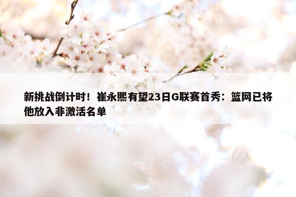 新挑战倒计时！崔永熙有望23日G联赛首秀：篮网已将他放入非激活名单