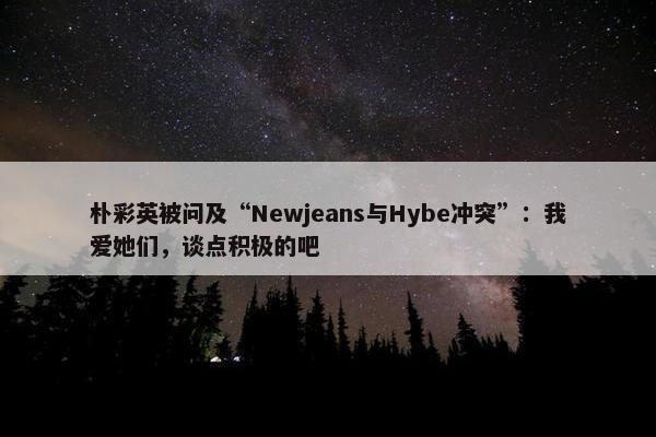 朴彩英被问及“Newjeans与Hybe冲突”：我爱她们，谈点积极的吧