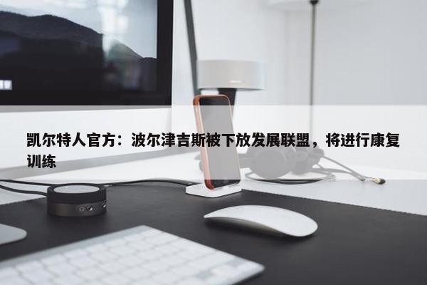 凯尔特人官方：波尔津吉斯被下放发展联盟，将进行康复训练