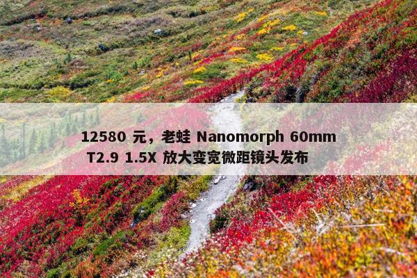 12580 元，老蛙 Nanomorph 60mm T2.9 1.5X 放大变宽微距镜头发布