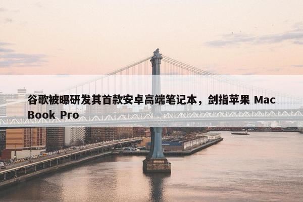 谷歌被曝研发其首款安卓高端笔记本，剑指苹果 MacBook Pro