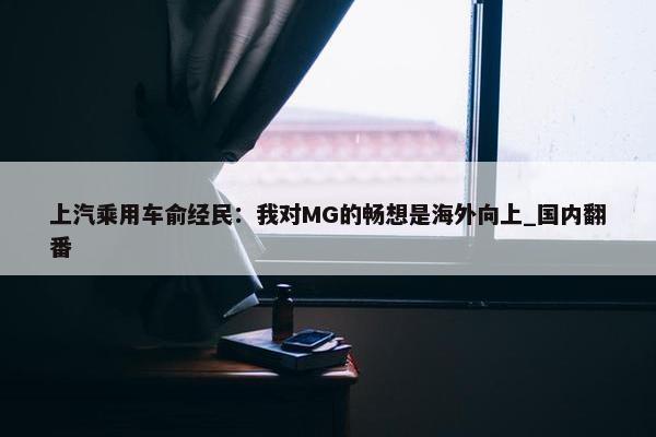 上汽乘用车俞经民：我对MG的畅想是海外向上_国内翻番