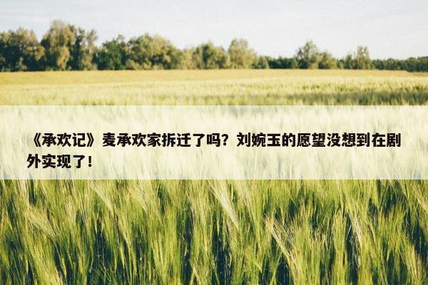 《承欢记》麦承欢家拆迁了吗？刘婉玉的愿望没想到在剧外实现了！