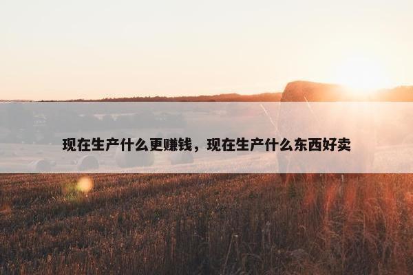 现在生产什么更赚钱，现在生产什么东西好卖