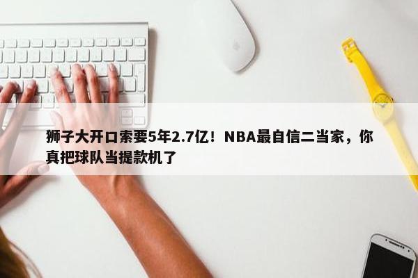 狮子大开口索要5年2.7亿！NBA最自信二当家，你真把球队当提款机了