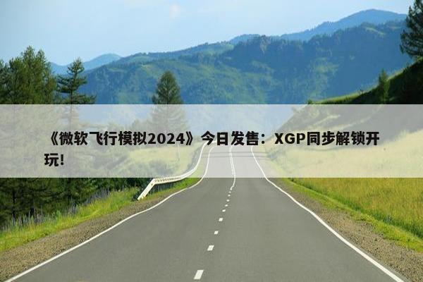 《微软飞行模拟2024》今日发售：XGP同步解锁开玩！