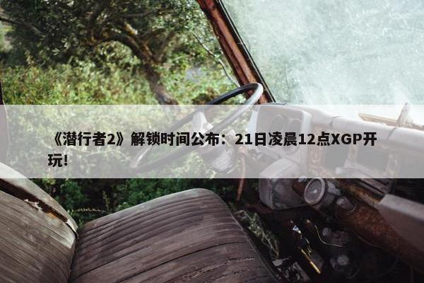 《潜行者2》解锁时间公布：21日凌晨12点XGP开玩！