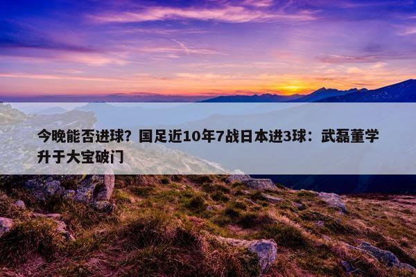 今晚能否进球？国足近10年7战日本进3球：武磊董学升于大宝破门