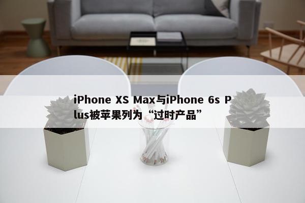 iPhone XS Max与iPhone 6s Plus被苹果列为“过时产品”