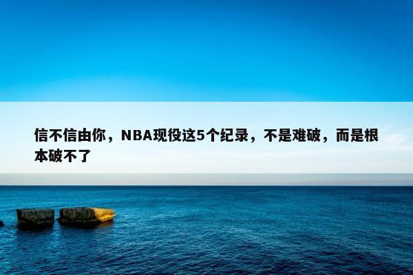 信不信由你，NBA现役这5个纪录，不是难破，而是根本破不了