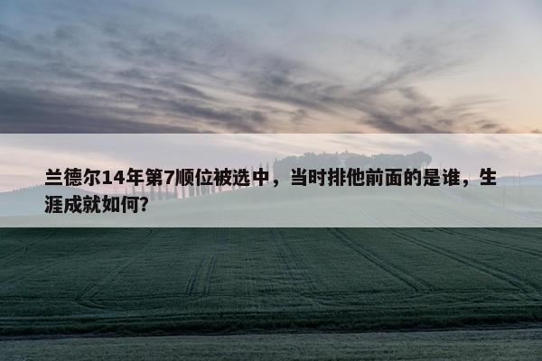 兰德尔14年第7顺位被选中，当时排他前面的是谁，生涯成就如何？