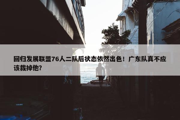 回归发展联盟76人二队后状态依然出色！广东队真不应该裁掉他？