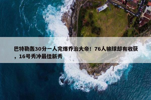 巴特勒轰30分一人完爆乔治大帝！76人输球却有收获，16号秀冲最佳新秀