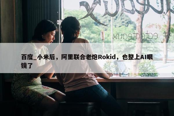 百度_小米后，阿里联合老炮Rokid，也整上AI眼镜了