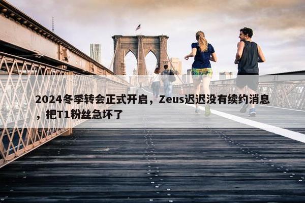 2024冬季转会正式开启，Zeus迟迟没有续约消息，把T1粉丝急坏了