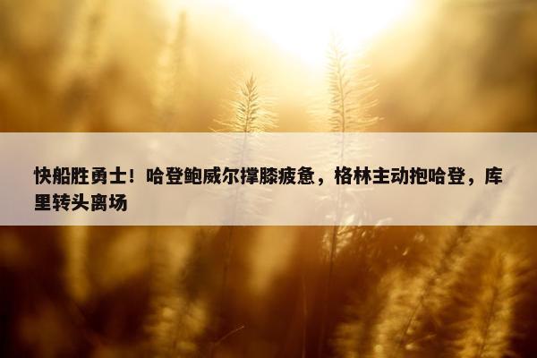 快船胜勇士！哈登鲍威尔撑膝疲惫，格林主动抱哈登，库里转头离场