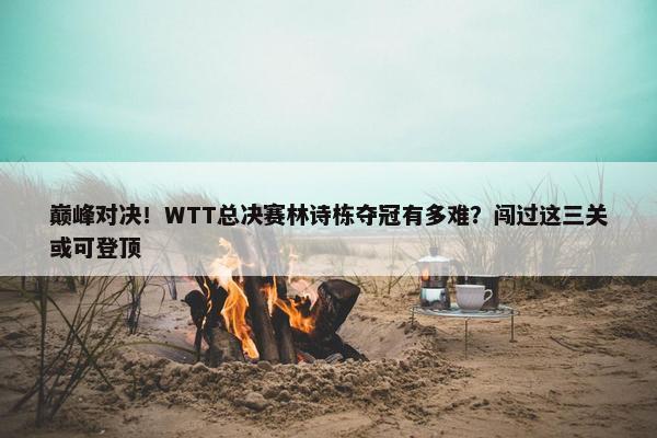 巅峰对决！WTT总决赛林诗栋夺冠有多难？闯过这三关或可登顶