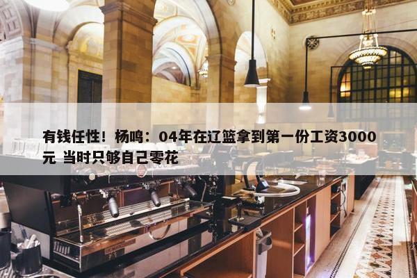 有钱任性！杨鸣：04年在辽篮拿到第一份工资3000元 当时只够自己零花