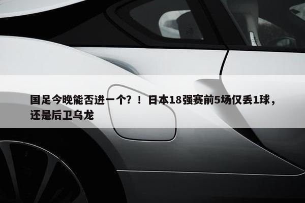 国足今晚能否进一个？！日本18强赛前5场仅丢1球，还是后卫乌龙