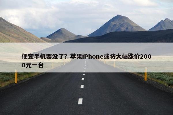 便宜手机要没了？苹果iPhone或将大幅涨价2000元一台