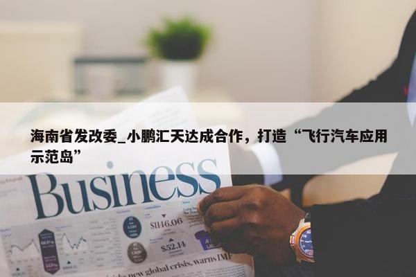 海南省发改委_小鹏汇天达成合作，打造“飞行汽车应用示范岛”