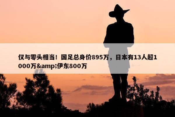 仅与零头相当！国足总身价895万，日本有13人超1000万&伊东800万