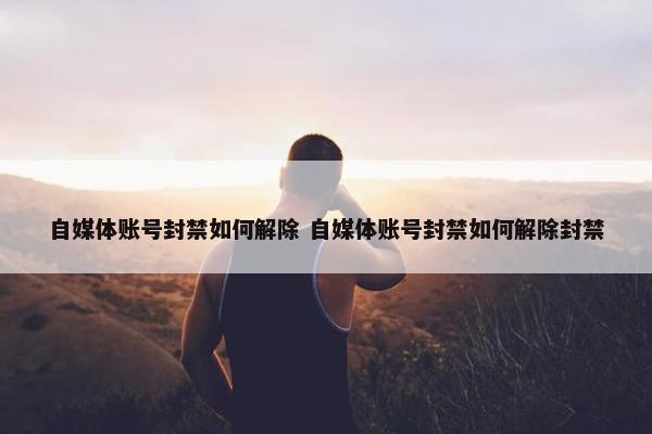 自媒体账号封禁如何解除 自媒体账号封禁如何解除封禁